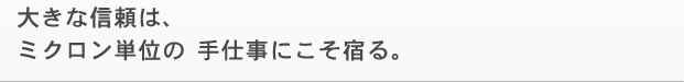 大きな信頼は、ミクロン単位の 手仕事にこそ宿る。