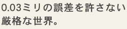 0.03ミリの誤差を許さない厳格な世界。