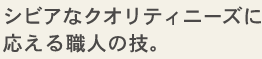 シビアなクオリティニーズに応える職人の技。