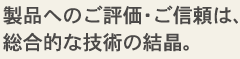 製品へのご評価・ご信頼は、総合的な技術の結晶。