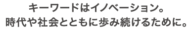 キーワードはイノベーション。時代や社会とともに歩み続けるために。