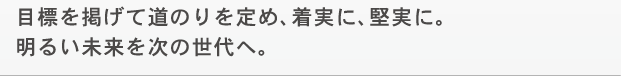 目標を掲げて道のりを定め、着実に、堅実に。明るい未来を次の世代へ。