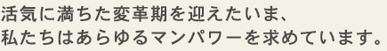 活気に満ちた変革期を迎えたいま、私たちはあらゆるマンパワーを求めています。